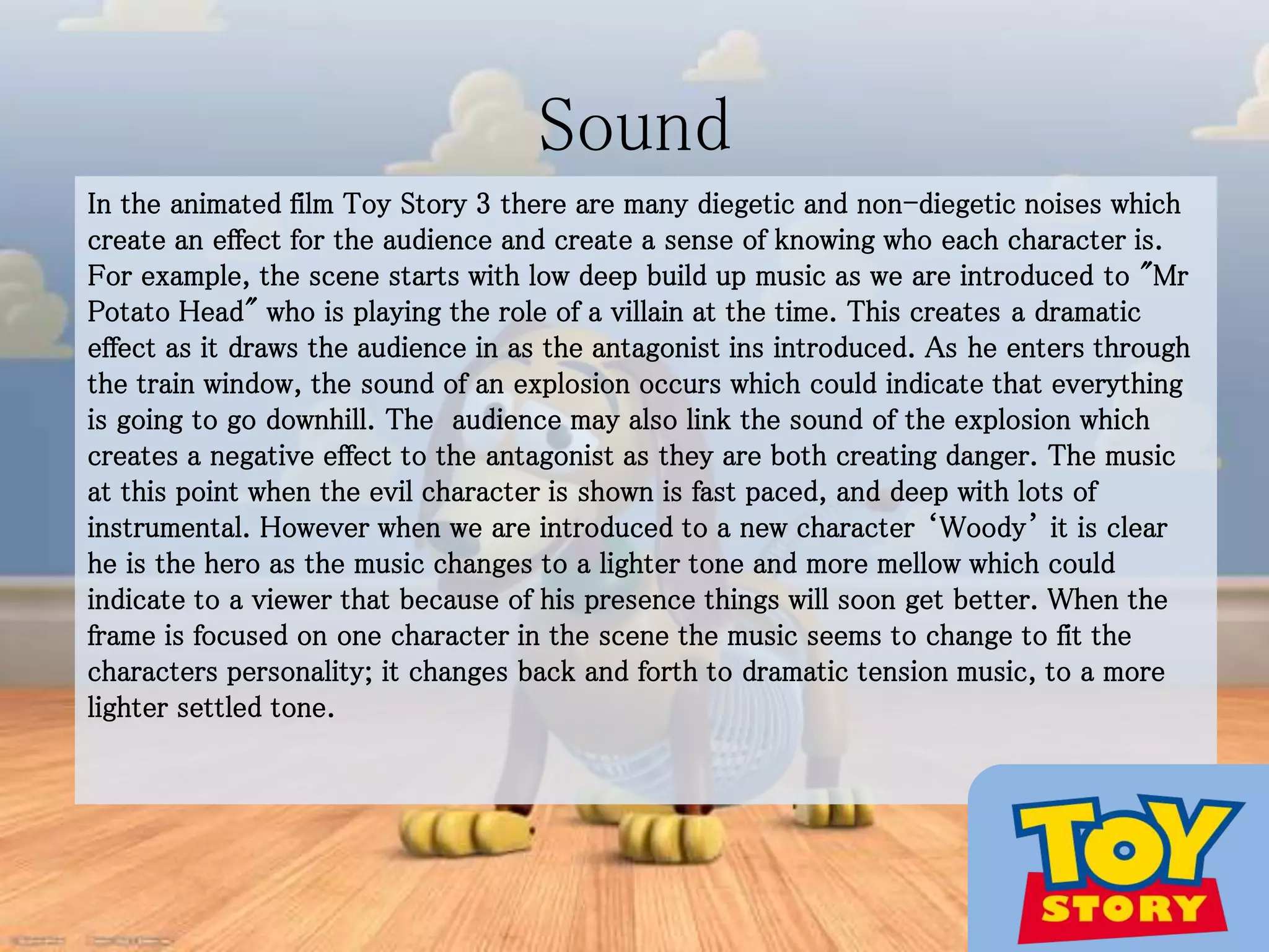 Sound
In the animated film Toy Story 3 there are many diegetic and non-diegetic noises which
create an effect for the audience and create a sense of knowing who each character is.
For example, the scene starts with low deep build up music as we are introduced to "Mr
Potato Head" who is playing the role of a villain at the time. This creates a dramatic
effect as it draws the audience in as the antagonist ins introduced. As he enters through
the train window, the sound of an explosion occurs which could indicate that everything
is going to go downhill. The audience may also link the sound of the explosion which
creates a negative effect to the antagonist as they are both creating danger. The music
at this point when the evil character is shown is fast paced, and deep with lots of
instrumental. However when we are introduced to a new character ‘Woody’ it is clear
he is the hero as the music changes to a lighter tone and more mellow which could
indicate to a viewer that because of his presence things will soon get better. When the
frame is focused on one character in the scene the music seems to change to fit the
characters personality; it changes back and forth to dramatic tension music, to a more
lighter settled tone.
 