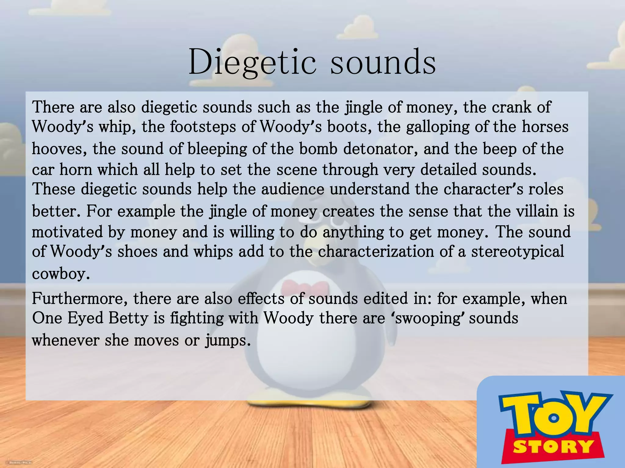 Diegetic sounds
There are also diegetic sounds such as the jingle of money, the crank of
Woody’s whip, the footsteps of Woody’s boots, the galloping of the horses
hooves, the sound of bleeping of the bomb detonator, and the beep of the
car horn which all help to set the scene through very detailed sounds.
These diegetic sounds help the audience understand the character’s roles
better. For example the jingle of money creates the sense that the villain is
motivated by money and is willing to do anything to get money. The sound
of Woody’s shoes and whips add to the characterization of a stereotypical
cowboy.
Furthermore, there are also effects of sounds edited in: for example, when
One Eyed Betty is fighting with Woody there are ‘swooping’ sounds
whenever she moves or jumps.
 
