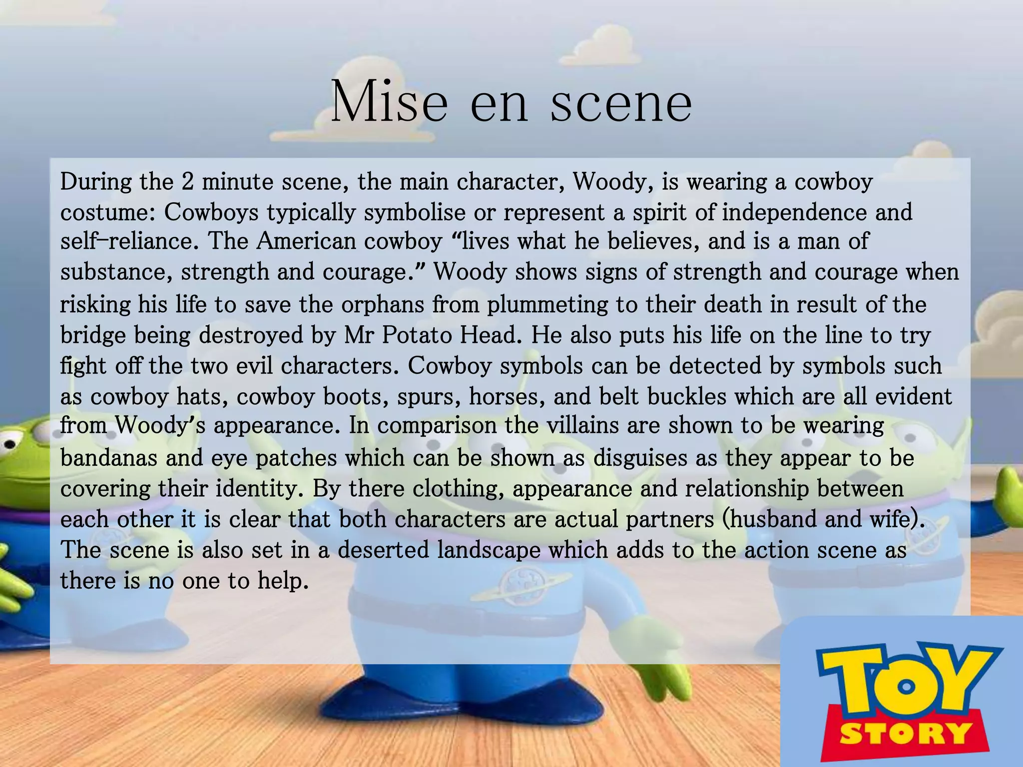 Mise en scene
During the 2 minute scene, the main character, Woody, is wearing a cowboy
costume: Cowboys typically symbolise or represent a spirit of independence and
self-reliance. The American cowboy “lives what he believes, and is a man of
substance, strength and courage.” Woody shows signs of strength and courage when
risking his life to save the orphans from plummeting to their death in result of the
bridge being destroyed by Mr Potato Head. He also puts his life on the line to try
fight off the two evil characters. Cowboy symbols can be detected by symbols such
as cowboy hats, cowboy boots, spurs, horses, and belt buckles which are all evident
from Woody’s appearance. In comparison the villains are shown to be wearing
bandanas and eye patches which can be shown as disguises as they appear to be
covering their identity. By there clothing, appearance and relationship between
each other it is clear that both characters are actual partners (husband and wife).
The scene is also set in a deserted landscape which adds to the action scene as
there is no one to help.
 