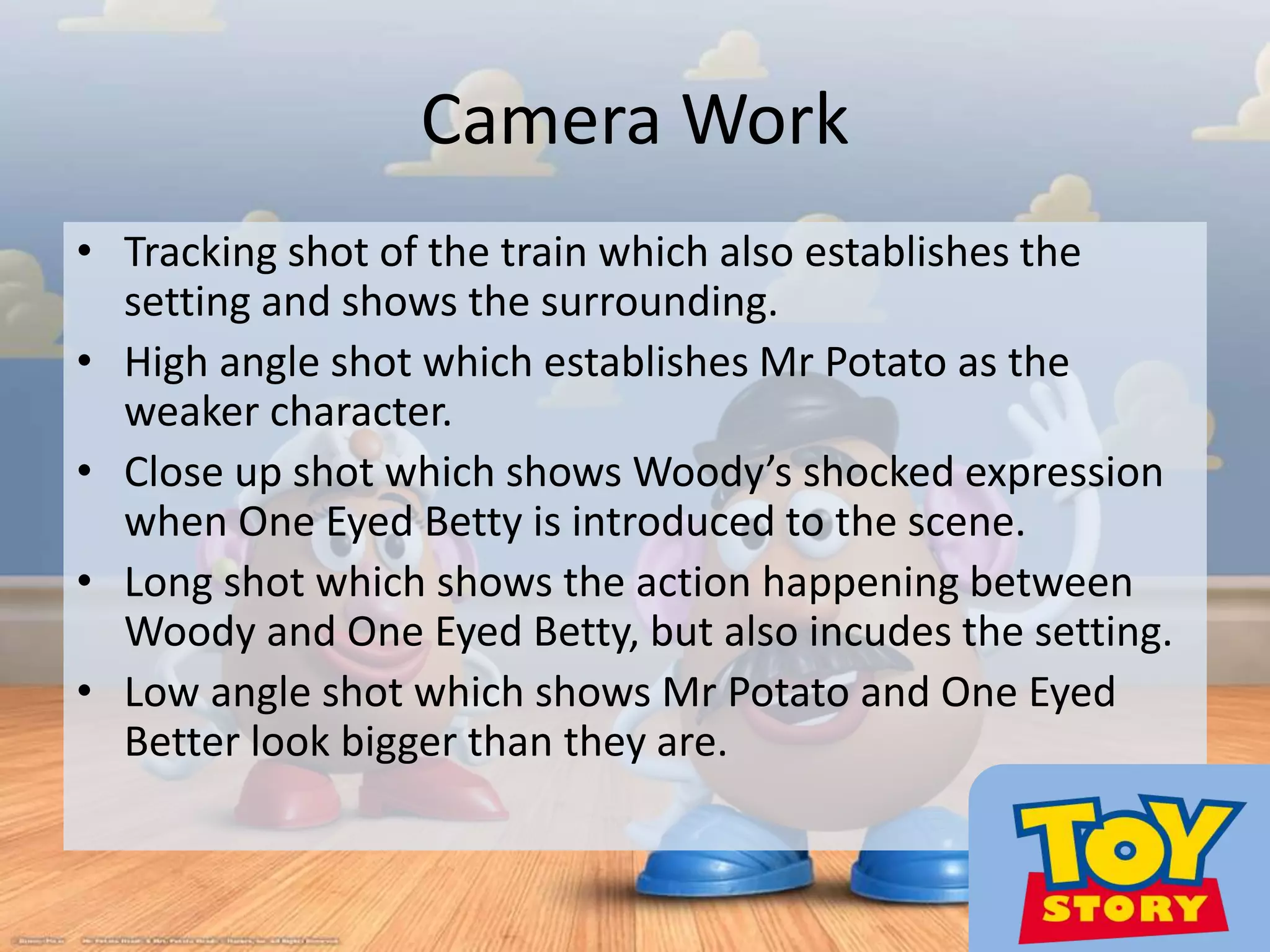 Camera Work
• Tracking shot of the train which also establishes the
setting and shows the surrounding.
• High angle shot which establishes Mr Potato as the
weaker character.
• Close up shot which shows Woody’s shocked expression
when One Eyed Betty is introduced to the scene.
• Long shot which shows the action happening between
Woody and One Eyed Betty, but also incudes the setting.
• Low angle shot which shows Mr Potato and One Eyed
Better look bigger than they are.
 