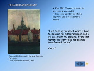 Preacher and Peasant
                                                   After 1881 Vincent returned to
                                                   his training as an artist
                                                   It is at this point in his life he
                                                   begins to use a more colorful
                                                   palette



                                               “I will take up my pencil, which I have
                                               forsaken in my discouragement, and I
                                               will go on with my drawing. From that
                                               moment on everything has seemed
                                               transformed for me.”

                                               Vincent


Cluster of Old Houses with the New Church in
The Hague
Oil on Canvas on Cardboard, 1882
 