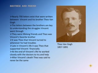 Brother and friend



Nearly 700 letters exist that were written
between Vincent and his brother Theo Van
Gogh
The letters between the brothers are key
to understanding the struggles Vincent
went through
They were lifelong friends and Theo was
Vincent's favorite brother
It was Theo that Vincent turned to
whenever he had troubles
                                              Theo Van Gogh
Late in Vincent’s life it was Theo that
                                              1857-1891
supported Vincent financially
At the end of Vincent's life he worked
closely with the doctors to try and help
After Vincent’s death Theo was said to
never be the same
 