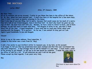 The doctors
            Letter #567
                                                Arles, 2nd January, 1889

My Dear Theo,
So as to reassure you on my account, I write to you these few lines in the office of the intern,
Dr. M. Rey, whom you have yourself met. I shall stay here at the hospital for a few more days,
then I think I can count on quietly returning to the house.
Now I only beg of you one thing, not to worry, because that would cause me too much of a worry.
Now let’s talk of our friend Gauguin, have I terrified him? In short why hasn’t he given me any
sign of life? He must have left with you. Besides, he had a need to return to Paris, and in Paris
perhaps, he will feel more at home than here. Tell Gauguin to write to me, and that I think
about him all the time. A good handshake, I have read and re-read your letter about your
meeting with the Bongers. It is perfect. As for me, I am content to stay just as I am.
Again a good handshake to you and Gauguin.

Vincent

Write to me at the same address, Pace Lamartine, 2.
[Added to this letter was a note from Dr. Rey]

I add a few words to your brother’s letter to reassure you, in my turn, on his account.
I am happy to tell you that my predictions have been realized and that this over-excitement has
only been temporary. I feel strongly that he will be himself in a few days. I have made a point
of his writing to you himself, to tell you in his own words his condition. I made him come down to
my office to talk for a bit. It will entertain me and it will do him good.
Please accept my kind regards, I am yours very truly,

Rey



                                                                        Click here to learn more about Dr.
                                                                        Rey
 