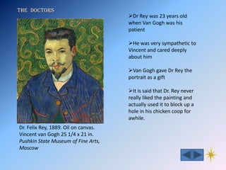 The doctors
                                      Dr Rey was 23 years old
                                      when Van Gogh was his
                                      patient

                                      He was very sympathetic to
                                      Vincent and cared deeply
                                      about him

                                      Van Gogh gave Dr Rey the
                                      portrait as a gift

                                      It is said that Dr. Rey never
                                      really liked the painting and
                                      actually used it to block up a
                                      hole in his chicken coop for
                                      awhile.
Dr. Felix Rey, 1889. Oil on canvas.
Vincent van Gogh 25 1/4 x 21 in.
Pushkin State Museum of Fine Arts,
Moscow
 