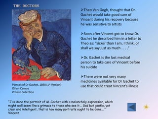 The Doctors
                                                  Theo Van Gogh, thought that Dr.
                                                  Gachet would take good care of
                                                  Vincent during his recovery because
                                                  he was sensitive to artists

                                                  Soon after Vincent got to know Dr.
                                                  Gachet he described him in a letter to
                                                  Theo as: “sicker than I am, I think, or
                                                  shall we say just as much . . . .”

                                                  Dr. Gachet is the last medical
                                                  person to take care of Vincent before
                                                  his suicide

                                                  There were not very many
                                                  medicines available for Dr Gachet to
  Portrait of Dr Gachet, 1890 (1st Version)
                                                  use that could treat Vincent’s illness
  Oil on Canvas
  Private Collection


“I've done the portrait of M. Gachet with a melancholy expression, which
might well seem like a grimace to those who see it... Sad but gentle, yet
clear and intelligent, that is how many portraits ought to be done... “
Vincent
 