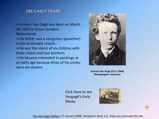 The Early Years


Vincent Van Gogh was born on March
30, 1853 in Groot-Zundert,
Netherlands.
His father was a clergyman (preacher)
in the protestant church.
He was the oldest of six children with
three sisters and two brothers
He became interested in paintings at
an early age because three of his uncles
were art dealers
                                                       Vincent Van Gogh (Circa 1864)
                                                          Photographer Unknown




                                   Click Here to see
                                   Vangogh’s Early
                                   Works


          The Van Gogh Gallery. 17 January 2008. Templeton Reid, LLC. Date you accessed the site
 