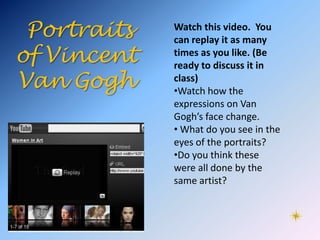Portraits   Watch this video. You
             can replay it as many
of Vincent   times as you like. (Be
             ready to discuss it in
Van Gogh     class)
             •Watch how the
             expressions on Van
             Gogh’s face change.
             • What do you see in the
             eyes of the portraits?
             •Do you think these
             were all done by the
             same artist?
 