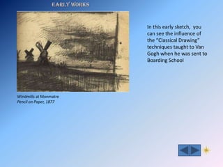 Early Works


                               In this early sketch, you
                               can see the influence of
                               the “Classical Drawing”
                               techniques taught to Van
                               Gogh when he was sent to
                               Boarding School




Windmills at Monmatre
Pencil on Paper, 1877
 