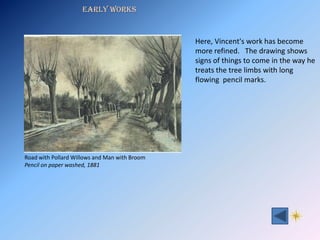 Early Works


                                               Here, Vincent's work has become
                                               more refined. The drawing shows
                                               signs of things to come in the way he
                                               treats the tree limbs with long
                                               flowing pencil marks.




Road with Pollard Willows and Man with Broom
Pencil on paper washed, 1881
 