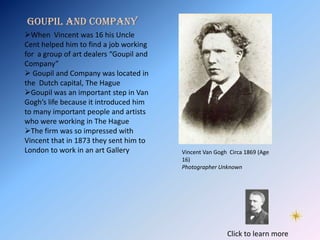Goupil and Company
When Vincent was 16 his Uncle
Cent helped him to find a job working
for a group of art dealers “Goupil and
Company”
 Goupil and Company was located in
the Dutch capital, The Hague
Goupil was an important step in Van
Gogh’s life because it introduced him
to many important people and artists
who were working in The Hague
The firm was so impressed with
Vincent that in 1873 they sent him to
London to work in an art Gallery         Vincent Van Gogh Circa 1869 (Age
                                         16)
                                         Photographer Unknown




                                                         Click to learn more
 