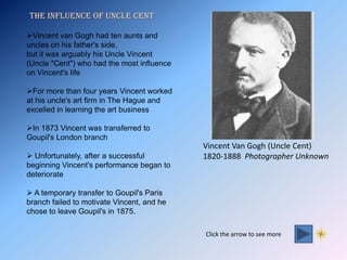 The influence of uncle cent

Vincent van Gogh had ten aunts and
uncles on his father's side,
but it was arguably his Uncle Vincent
(Uncle "Cent") who had the most influence
on Vincent's life

For more than four years Vincent worked
at his uncle's art firm in The Hague and
excelled in learning the art business

In 1873 Vincent was transferred to
Goupil's London branch
                                            Vincent Van Gogh (Uncle Cent)
 Unfortunately, after a successful         1820-1888 Photographer Unknown
beginning Vincent's performance began to
deteriorate

 A temporary transfer to Goupil's Paris
branch failed to motivate Vincent, and he
chose to leave Goupil's in 1875.

                                            Click the arrow to see more
 