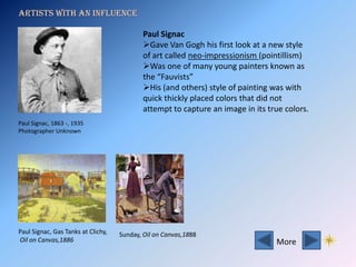 Artists with an influence

                                            Paul Signac
                                            Gave Van Gogh his first look at a new style
                                            of art called neo-impressionism (pointillism)
                                            Was one of many young painters known as
                                            the “Fauvists”
                                            His (and others) style of painting was with
                                            quick thickly placed colors that did not
                                            attempt to capture an image in its true colors.
Paul Signac, 1863 -, 1935
Photographer Unknown




Paul Signac, Gas Tanks at Clichy,   Sunday, Oil on Canvas,1888
Oil on Canvas,1886                                                               More
 