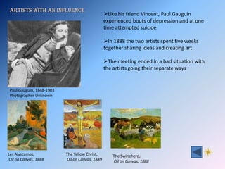 Artists with an influence
                                                 Like his friend Vincent, Paul Gauguin
                                                 experienced bouts of depression and at one
                                                 time attempted suicide.

                                                 In 1888 the two artists spent five weeks
                                                 together sharing ideas and creating art

                                                 The meeting ended in a bad situation with
                                                 the artists going their separate ways


 Paul Gauguin, 1848-1903
 Photographer Unknown




Les Alyscamps,             The Yellow Christ,        The Swineherd,
 Oil on Canvas, 1888       Oil on Canvas, 1889       Oil on Canvas, 1888
 