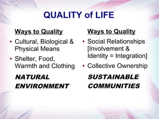 QUALITY of LIFE
    Ways to Quality              Ways to Quality
●   Cultural, Biological &   ●   Social Relationships
    Physical Means               [Involvement &
●   Shelter, Food,               Identity = Integration]
    Warmth and Clothing      ●   Collective Ownership
    NATURAL                      SUSTAINABLE
    ENVIRONMENT                  COMMUNITIES
 