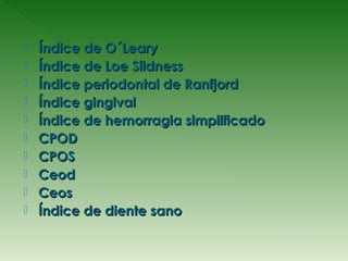    Índice de O´Leary
   Índice de Loe Sildness
   Índice periodontal de Ranfjord
   Índice gingival
   Índice de hemorragia simplificado
   CPOD
   CPOS
   Ceod
   Ceos
   Índice de diente sano
 