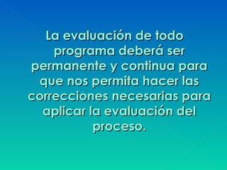 La evaluación de todo
    programa deberá ser
permanente y continua para
 que nos permita hacer las
correcciones necesarias para
  aplicar la evaluación del
           proceso.
 