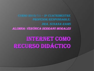 Internet Como Recurso Didáctico Curso 2010/11 – 2º CUATRIMESTRE Profesor responsable: Dra. Susana Rams  Alumna: Verónica Serrano Morales 
