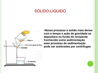 SÓLIDO-LIQUIDO
•Nesse processo o solido mais denso
com o tempo e ação da gravidade se
depositara no fundo do recipiente
Conhecido como sedimentação
esse processo de sedimentação
pode ser acelerados por centrifugas
 