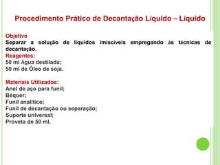 Procedimento Prático de Decantação Líquido – Líquido
Objetivo
Separar a solução de líquidos imiscíveis empregando ás técnicas de
decantação.
Reagentes:
50 ml Água destilada;
50 ml de Óleo de soja.
Materiais Utilizados:
Anel de aço para funil;
Béquer;
Funil analítico;
Funil de decantação ou separação;
Suporte universal;
Proveta de 50 ml.
 