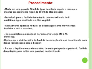 Procedimento:
-Medir em uma proveta 50 ml de água destilada, repetir o mesmo o
mesmo procedimento medindo 50 ml de óleo de soja;
-Transferir para o funil de decantação com o auxílio do funil
analítico a água destilada e o óleo vegetal;
-Realizar uma agitação no funil de decantação como movimentos
horários e anti – horários;
- Deixa a mistura em repouso por um certo tempo (10 à 15
minutos);
-Destampar e abrir torneira do funil de decantação até que todo líquido mais
denso (água) escoa para o béquer;
- Retirar o líquido menos denso (óleo de soja) pela parte superior do funil de
decantação, para evitar uma possível contaminação
 