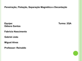 Peneiração, Flotação, Separação Magnética e Decantação
Equipe: Turma: 2QA
Débora Santos
Fabrício Nascimento
Gabriel João
Miguel Alves
Professor: Reinaldo
 