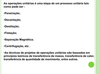 As operações unitárias é uma etapa de um processo unitário tais
como pode ser :
•Peneiração;
•Decantação;
•Destilação;
•Flotação;
•Separação Magnética;
•Centrifugação, etc .
•As técnicas de projetos de operações unitárias são baseadas em
princípios teóricos de transferência de massa, transferência de calor,
transferência de quantidade de movimento, entre outros.
 