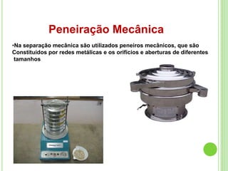 Peneiração Mecânica
•Na separação mecânica são utilizados peneiros mecânicos, que são
Constituídos por redes metálicas e os orifícios e aberturas de diferentes
tamanhos
 