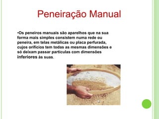 Peneiração Manual
•Os peneiros manuais são aparelhos que na sua
forma mais simples consistem numa rede ou
peneira, em telas metálicas ou placa perfurada,
cujos orifícios tem todas as mesmas dimensões e
só deixam passar partículas com dimensões
inferiores às suas.
 