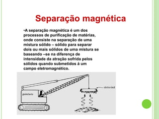 Separação magnética
•A separação magnética é um dos
processos de purificação de matérias,
onde consiste na separação de uma
mistura sólido – sólido para separar
dois ou mais sólidos de uma mistura se
baseando –se na diferença de
intensidade da atração sofrida pelos
sólidos quando submetidos á um
campo eletromagnético.
 