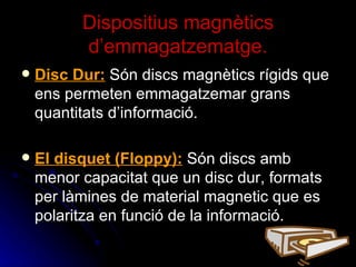 Dispositius magnètics d’emmagatzematge. Disc Dur:  Són discs magnètics rígids que ens permeten emmagatzemar grans quantitats d’informació.  El disquet (Floppy):   Són discs amb menor capacitat que un disc dur, formats per làmines de material magnetic que es polaritza en funció de la informació. 