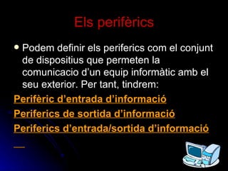Els perifèrics Podem definir els periferics com el conjunt de dispositius que permeten la comunicacio d’un equip informàtic amb el seu exterior. Per tant, tindrem: Perifèric d’entrada d’informació Periferics de sortida d’informació Periferics d’entrada/sortida d’informació 