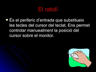 El ratolí És el periferic d’entrada que substitueix les tecles del cursor del teclat. Ens permet controlar manuealment la posició del cursor sobre el monitor. 