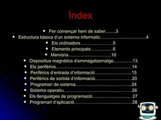 Índex Per  començar   hem  de saber… ….3 Estructura  bàsica   d’un  sistema  informatic ………………………….4 Els   ordinadors ………………….5 Elements   principals ……………6 Memòria ………………………..10 Dispositius   magnètics   d’emmagatzematge ………….13 Els   perifèrics ……………………………………………14 Perifèrics   d’entrada   d’informació …………………….15 Perifèrics  de  sortida   d’informació …………………….20 Programari  de sistema ………………………………..24 Sistema  operatiu ……………………………………….26 Els   llenguatges  de  programació ………………………27 Programari   d’aplicació …………………………………28 