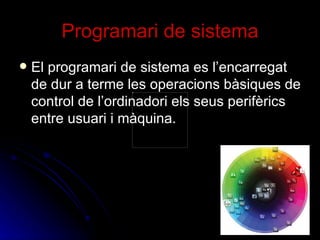 Programari de sistema El programari de sistema es l’encarregat de dur a terme les operacions bàsiques de control de l’ordinadori els seus perifèrics entre usuari i màquina. 