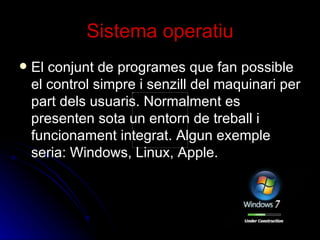 Sistema operatiu El conjunt de programes que fan possible el control simpre i senzill del maquinari per part dels usuaris. Normalment es presenten sota un entorn de treball i funcionament integrat. Algun exemple seria: Windows, Linux, Apple. 