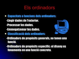 Els ordinadors Capacitats o funcions dels ordinadors:   -Llegir dades de l’exterior. -Processar les dades. -Emmegatzemar les dades. Classificació dels ordinadors: -Ordinadors de propòsits generals, no tenen una funció. -Ordinadors de propòsits especific: el diseny es fonamenta en una funció concreta. 