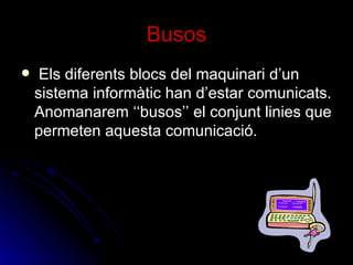 Busos Els diferents blocs del maquinari d’un sistema informàtic han d’estar comunicats. Anomanarem ‘‘busos’’ el conjunt linies que permeten aquesta comunicació. 