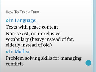 HOW TO TEACH THEM
In Language:
Texts with peace content
Non-sexist, non-exclusive
vocabulary (heavy instead of fat,
elderly instead of old)
In Maths:
Problem solving skills for managing
conflicts
 