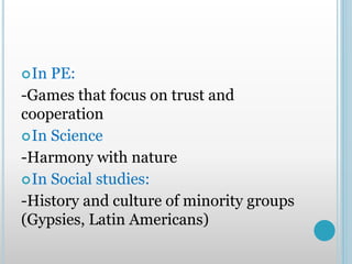 In PE:
-Games that focus on trust and
cooperation
In Science
-Harmony with nature
In Social studies:
-History and culture of minority groups
(Gypsies, Latin Americans)
 
