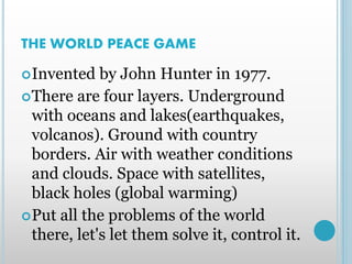 THE WORLD PEACE GAME
Invented by John Hunter in 1977.
There are four layers. Underground
with oceans and lakes(earthquakes,
volcanos). Ground with country
borders. Air with weather conditions
and clouds. Space with satellites,
black holes (global warming)
Put all the problems of the world
there, let's let them solve it, control it.
 