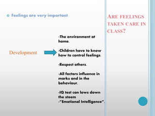 ARE FEELINGS
TAKEN CARE IN
CLASS?
 Feelings are very important
Development
-The environment at
home.
-Children have to know
how to control feelings.
-Respect others.
-All factors influence in
marks and in the
behaviour.
-IQ test can lows down
the steem
-”Emotional Intelligence”.
 