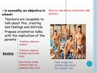 SEXUAL AND SOCIAL CONCEPTS: THE
SILENCE
 Is sexuality an objective in
school?
- Teachers are incapable to
talk about this, creating
bad feelings and distress
- Propose orientative talks,
with the implication of the
parents
Society
-Publicity influence
children
-Produce negative
feelings about their
body
New family model-
Children often do
whatever they want
False image that
children have about
the “perfect” man
 