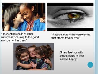 “Respecting childs of other
cultures is one step to the good
environment in class”.
“Respect others like you wanted
that others treated you”.
Share feelings with
others helps to trust
and be happy.
 