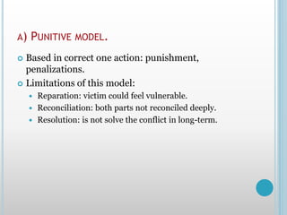 A) PUNITIVE MODEL.
 Based in correct one action: punishment,
penalizations.
 Limitations of this model:
 Reparation: victim could feel vulnerable.
 Reconciliation: both parts not reconciled deeply.
 Resolution: is not solve the conflict in long-term.
 