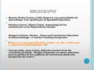 BIBLIOGRAPHY
 Ramón Flecha García y Lídia Puigvert. Las comunidades de
Aprendizaje: Una Apuesta por la Igualdad Educativa.

Sánchez Guerra, Miguel Ángel- Arqueología de los
sentimientos en la Organización Escolar.
Sampere Caireta, Marina - Peace and Coexistence Education
in School Settings : A Teacher Training Perspective

(http://www.ted.com/talks/john_hunter_on_the_world_peac
e_game/transcript?language=en)
 Torrego Seijo, Juan Carlos. Didactics teacher from the
University of Alcalá. “Modelo integrado: un marco educativo
para la gestión de los conflictos de convivencia desde una
perspectiva de centro”.
 