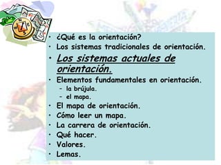 ¿Qué es la orientación?Los sistemas tradicionales de orientación.Los sistemas actuales de orientación.Elementos fundamentales en orientación.la brújula.el mapa.El mapa de orientación.Cómo leer un mapa.La carrera de orientación.Qué hacer.Valores.Lemas.