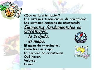 ¿Qué es la orientación?Los sistemas tradicionales de orientación.Los sistemas actuales de orientación.Elementos fundamentales en orientación.la brújula.el mapa.El mapa de orientación.Cómo leer un mapa.La carrera de orientación.Qué hacer.Valores.Lemas.