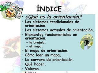 ÍNDICE¿Qué es la orientación?Los sistemas tradicionales de orientación.Los sistemas actuales de orientación.Elementos fundamentales en orientación.la brújula.el mapa.El mapa de orientación.Cómo leer un mapa.La carrera de orientación.Qué hacer.Valores.Lemas.