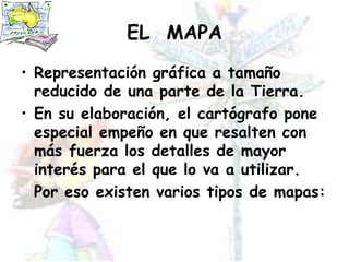 EL  MAPARepresentación gráfica a tamaño reducido de una parte de la Tierra.En su elaboración, el cartógrafo pone especial empeño en que resalten con más fuerza los detalles de mayor interés para el que lo va a utilizar.	Por eso existen varios tipos de mapas: