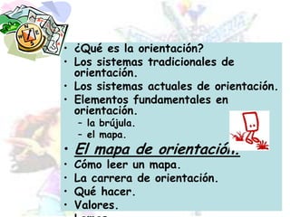¿Qué es la orientación?Los sistemas tradicionales de orientación.Los sistemas actuales de orientación.Elementos fundamentales en orientación.la brújula.el mapa.El mapa de orientación.Cómo leer un mapa.La carrera de orientación.Qué hacer.Valores.Lemas.